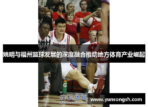 姚明与福州篮球发展的深度融合推动地方体育产业崛起 姚明与福州篮球发展的深度融合推动地方体育产业崛起