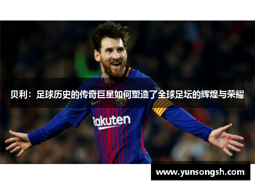贝利:足球历史的传奇巨星如何塑造了全球足坛的辉煌与荣耀 贝利:足球历史的传奇巨星如何塑造了全球足坛的辉煌与荣耀