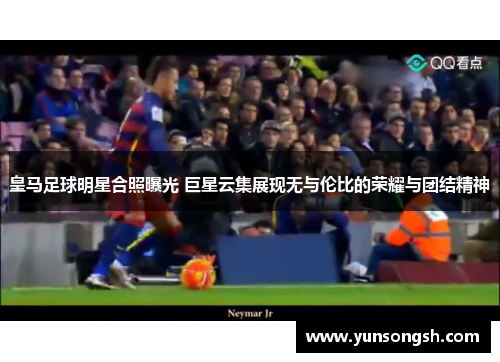 皇马足球明星合照曝光 巨星云集展现无与伦比的荣耀与团结精神 皇马足球明星合照曝光 巨星云集展现无与伦比的荣耀与团结精神