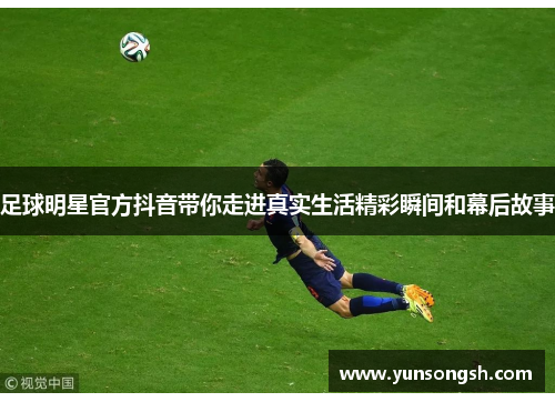 足球明星官方抖音带你走进真实生活精彩瞬间和幕后故事 足球明星官方抖音带你走进真实生活精彩瞬间和幕后故事