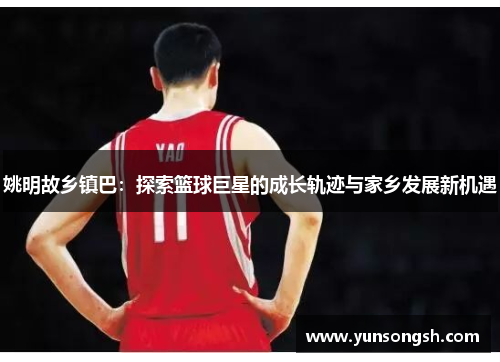 姚明故乡镇巴:探索篮球巨星的成长轨迹与家乡发展新机遇 姚明故乡镇巴:探索篮球巨星的成长轨迹与家乡发展新机遇