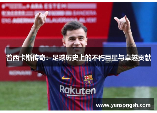 普西卡斯传奇:足球历史上的不朽巨星与卓越贡献 普西卡斯传奇:足球历史上的不朽巨星与卓越贡献