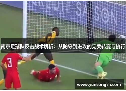 南京足球队反击战术解析：从防守到进攻的完美转变与执行