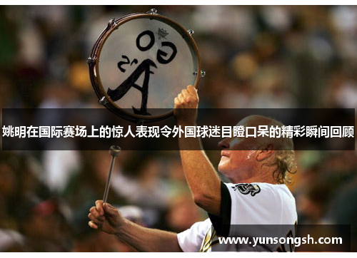 姚明在国际赛场上的惊人表现令外国球迷目瞪口呆的精彩瞬间回顾