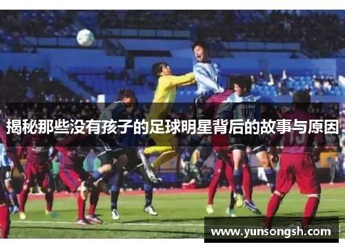 揭秘那些没有孩子的足球明星背后的故事与原因