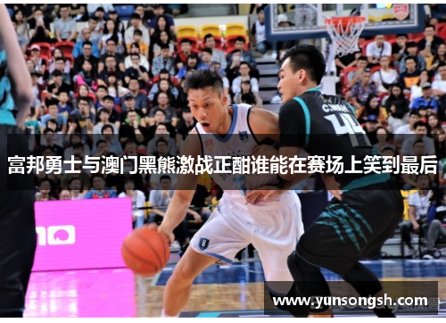 富邦勇士与澳门黑熊激战正酣谁能在赛场上笑到最后