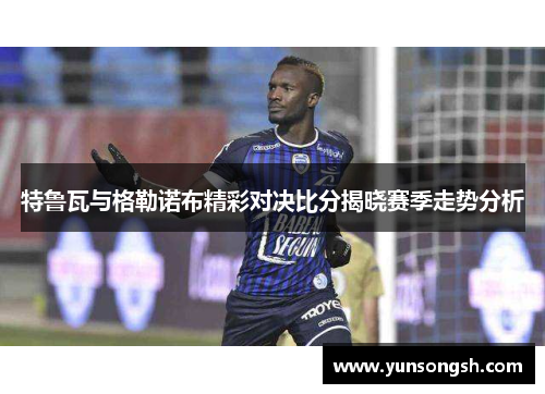 特鲁瓦与格勒诺布精彩对决比分揭晓赛季走势分析