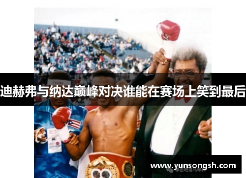 迪赫弗与纳达巅峰对决谁能在赛场上笑到最后